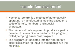  Numerical control is a method of automatically
operating a manufacturing machine based on a
code of letters, numbers, and special
characters.
 The numerical data required to produce a part is
provided to a machine in the form of a program,
called part program or CNC program.
 The program is translated into the appropriate
electrical signals for input to motors that run the
machine.
 