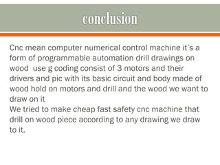 Cnc mean computer numerical control machine it’s a
form of programmable automation drill drawings on
wood use g coding consist of 3 motors and their
drivers and pic with its basic circuit and body made of
wood hold on motors and drill and the wood we want to
draw on it
We tried to make cheap fast safety cnc machine that
drill on wood piece according to any drawing we draw
to it.
 
 
 
 