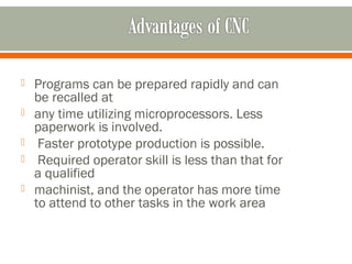  Programs can be prepared rapidly and can
be recalled at
 any time utilizing microprocessors. Less
paperwork is involved.
 Faster prototype production is possible.
 Required operator skill is less than that for
a qualified
 machinist, and the operator has more time
to attend to other tasks in the work area
 