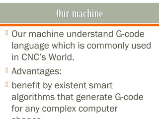  Our machine understand G-code
language which is commonly used
in CNC’s World.
 Advantages:
 benefit by existent smart
algorithms that generate G-code
for any complex computer
 