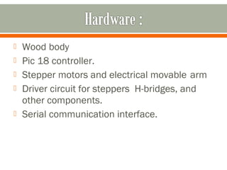  Wood body
 Pic 18 controller.
 Stepper motors and electrical movable arm
 Driver circuit for steppers H-bridges, and
other components.
 Serial communication interface.
 