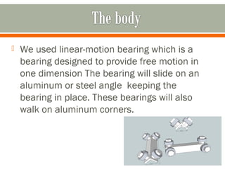  We used linear-motion bearing which is a
bearing designed to provide free motion in
one dimension The bearing will slide on an
aluminum or steel angle keeping the
bearing in place. These bearings will also
walk on aluminum corners.
 