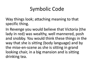 Symbolic Code
Way things look; attaching meaning to that
specific thing.
In Revenge you would believe that Victoria (the
lady in red) was wealthy, well mannered, posh
and snobby. You would think these things in the
way that she is sitting (body language) and by
the mise-en-scene as she is sitting in grand
looking chair, in a big mansion and is sitting
drinking tea.
 