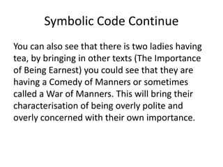 Symbolic Code Continue
You can also see that there is two ladies having
tea, by bringing in other texts (The Importance
of Being Earnest) you could see that they are
having a Comedy of Manners or sometimes
called a War of Manners. This will bring their
characterisation of being overly polite and
overly concerned with their own importance.
 