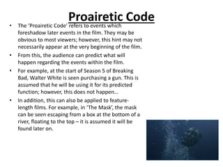 Proairetic Code• The ‘Proairetic Code’ refers to events which
foreshadow later events in the film. They may be
obvious to most viewers; however, this hint may not
necessarily appear at the very beginning of the film.
• From this, the audience can predict what will
happen regarding the events within the film.
• For example, at the start of Season 5 of Breaking
Bad, Walter White is seen purchasing a gun. This is
assumed that he will be using it for its predicted
function; however, this does not happen…
• In addition, this can also be applied to feature-
length films. For example, in ‘The Mask’, the mask
can be seen escaping from a box at the bottom of a
river, floating to the top – it is assumed it will be
found later on.
 