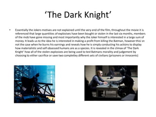 ‘The Dark Knight’
• Essentially the Jokers motives are not explained until the very end of the film, throughout the movie it is
referenced that large quantities of explosives have been bought or stolen in the last six months, members
of the mob have gone missing and most importantly why the Joker himself is interested in a large sum of
money. It leads us to the idea he is interested in making a profit from killing the Batman, howeverthisi sn
not the case when he burns his earnings and reveals how he is simply conducting his actions to display
how materialistic and self obsessed humans are as a species. It is revealed in the climax of ‘The Dark
Knight’ how all of the stolen explosives are being used to test Batmans morality and judgement by
choosing to either sacrifice or save two completley different sets of civilians (prisoners or innocents)
 