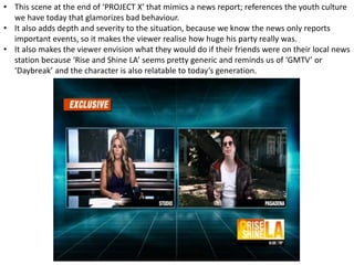 • This scene at the end of ‘PROJECT X’ that mimics a news report; references the youth culture
we have today that glamorizes bad behaviour.
• It also adds depth and severity to the situation, because we know the news only reports
important events, so it makes the viewer realise how huge his party really was.
• It also makes the viewer envision what they would do if their friends were on their local news
station because ‘Rise and Shine LA’ seems pretty generic and reminds us of ‘GMTV’ or
‘Daybreak’ and the character is also relatable to today’s generation.
 
