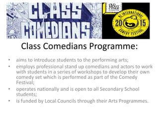 Class Comedians Programme:
• aims to introduce students to the performing arts;
• employs professional stand up comedians and actors to work
with students in a series of workshops to develop their own
comedy set which is performed as part of the Comedy
Festival;
• operates nationally and is open to all Secondary School
students;
• is funded by Local Councils through their Arts Programmes.
 