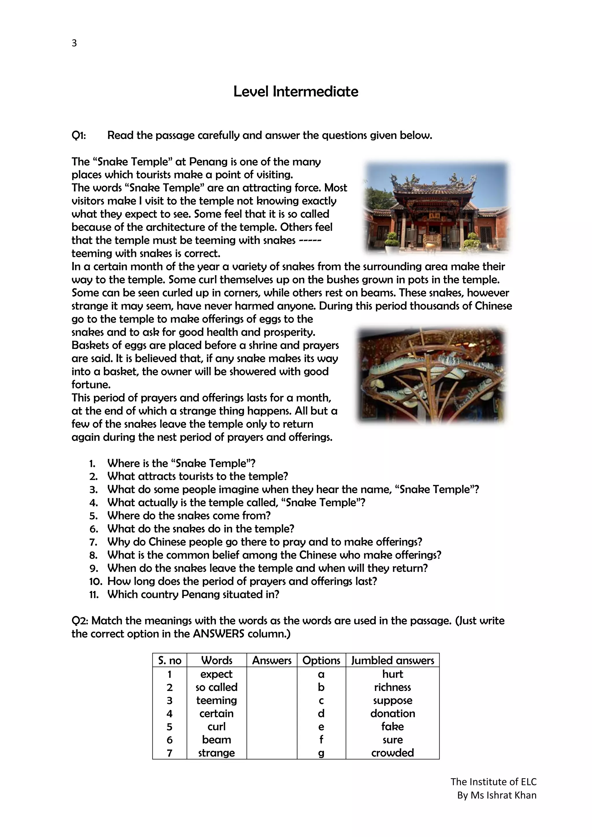 3
The Institute of ELC
By Ms Ishrat Khan
Level Intermediate
Q1: Read the passage carefully and answer the questions given below.
The “Snake Temple” at Penang is one of the many
places which tourists make a point of visiting.
The words “Snake Temple” are an attracting force. Most
visitors make I visit to the temple not knowing exactly
what they expect to see. Some feel that it is so called
because of the architecture of the temple. Others feel
that the temple must be teeming with snakes -----
teeming with snakes is correct.
In a certain month of the year a variety of snakes from the surrounding area make their
way to the temple. Some curl themselves up on the bushes grown in pots in the temple.
Some can be seen curled up in corners, while others rest on beams. These snakes, however
strange it may seem, have never harmed anyone. During this period thousands of Chinese
go to the temple to make offerings of eggs to the
snakes and to ask for good health and prosperity.
Baskets of eggs are placed before a shrine and prayers
are said. It is believed that, if any snake makes its way
into a basket, the owner will be showered with good
fortune.
This period of prayers and offerings lasts for a month,
at the end of which a strange thing happens. All but a
few of the snakes leave the temple only to return
again during the nest period of prayers and offerings.
1. Where is the “Snake Temple”?
2. What attracts tourists to the temple?
3. What do some people imagine when they hear the name, “Snake Temple”?
4. What actually is the temple called, “Snake Temple”?
5. Where do the snakes come from?
6. What do the snakes do in the temple?
7. Why do Chinese people go there to pray and to make offerings?
8. What is the common belief among the Chinese who make offerings?
9. When do the snakes leave the temple and when will they return?
10. How long does the period of prayers and offerings last?
11. Which country Penang situated in?
Q2: Match the meanings with the words as the words are used in the passage. (Just write
the correct option in the ANSWERS column.)
S. no Words Answers Options Jumbled answers
1
2
3
4
5
6
7
expect
so called
teeming
certain
curl
beam
strange
a
b
c
d
e
f
g
hurt
richness
suppose
donation
fake
sure
crowded
 