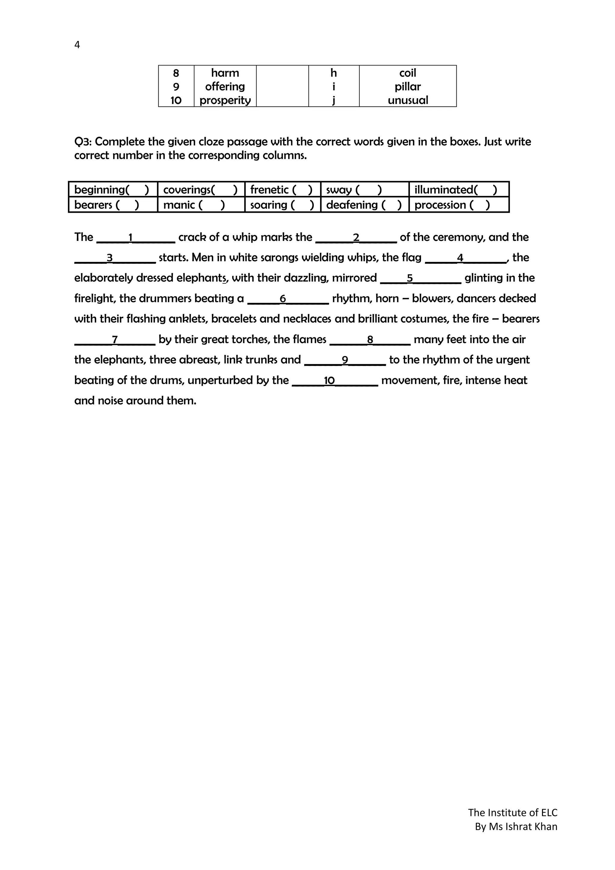4
The Institute of ELC
By Ms Ishrat Khan
8
9
10
harm
offering
prosperity
h
i
j
coil
pillar
unusual
Q3: Complete the given cloze passage with the correct words given in the boxes. Just write
correct number in the corresponding columns.
The ______1________ crack of a whip marks the _______2_______ of the ceremony, and the
______3________ starts. Men in white sarongs wielding whips, the flag ______4________, the
elaborately dressed elephants, with their dazzling, mirrored _____5_________ glinting in the
firelight, the drummers beating a ______6________ rhythm, horn – blowers, dancers decked
with their flashing anklets, bracelets and necklaces and brilliant costumes, the fire – bearers
_______7_______ by their great torches, the flames _______8_______ many feet into the air
the elephants, three abreast, link trunks and _______9_______ to the rhythm of the urgent
beating of the drums, unperturbed by the ______10________ movement, fire, intense heat
and noise around them.
beginning( ) coverings( ) frenetic ( ) sway ( ) illuminated( )
bearers ( ) manic ( ) soaring ( ) deafening ( ) procession ( )
 