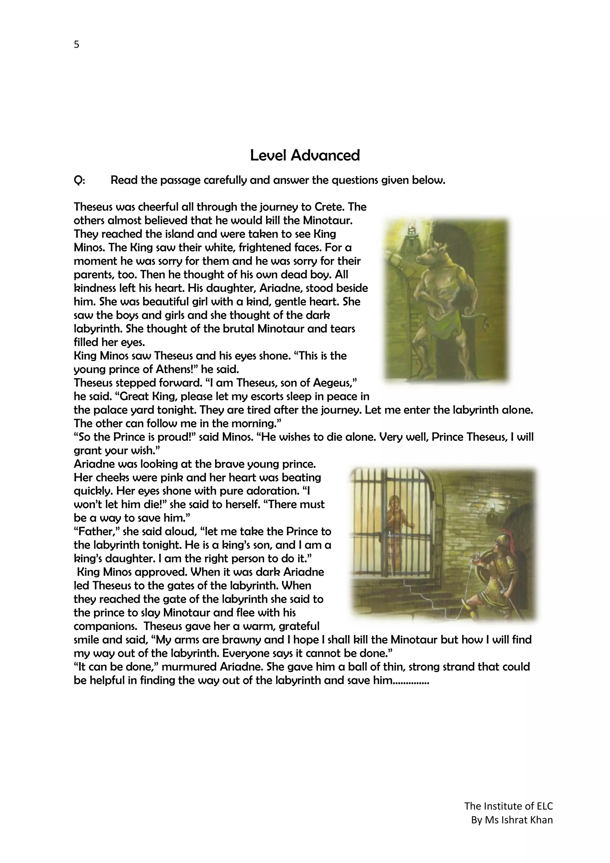 5
The Institute of ELC
By Ms Ishrat Khan
Level Advanced
Q: Read the passage carefully and answer the questions given below.
Theseus was cheerful all through the journey to Crete. The
others almost believed that he would kill the Minotaur.
They reached the island and were taken to see King
Minos. The King saw their white, frightened faces. For a
moment he was sorry for them and he was sorry for their
parents, too. Then he thought of his own dead boy. All
kindness left his heart. His daughter, Ariadne, stood beside
him. She was beautiful girl with a kind, gentle heart. She
saw the boys and girls and she thought of the dark
labyrinth. She thought of the brutal Minotaur and tears
filled her eyes.
King Minos saw Theseus and his eyes shone. “This is the
young prince of Athens!” he said.
Theseus stepped forward. “I am Theseus, son of Aegeus,”
he said. “Great King, please let my escorts sleep in peace in
the palace yard tonight. They are tired after the journey. Let me enter the labyrinth alone.
The other can follow me in the morning.”
“So the Prince is proud!” said Minos. “He wishes to die alone. Very well, Prince Theseus, I will
grant your wish.”
Ariadne was looking at the brave young prince.
Her cheeks were pink and her heart was beating
quickly. Her eyes shone with pure adoration. “I
won’t let him die!” she said to herself. “There must
be a way to save him.”
“Father,” she said aloud, “let me take the Prince to
the labyrinth tonight. He is a king’s son, and I am a
king’s daughter. I am the right person to do it.”
King Minos approved. When it was dark Ariadne
led Theseus to the gates of the labyrinth. When
they reached the gate of the labyrinth she said to
the prince to slay Minotaur and flee with his
companions. Theseus gave her a warm, grateful
smile and said, “My arms are brawny and I hope I shall kill the Minotaur but how I will find
my way out of the labyrinth. Everyone says it cannot be done.”
“It can be done,” murmured Ariadne. She gave him a ball of thin, strong strand that could
be helpful in finding the way out of the labyrinth and save him…………..
 