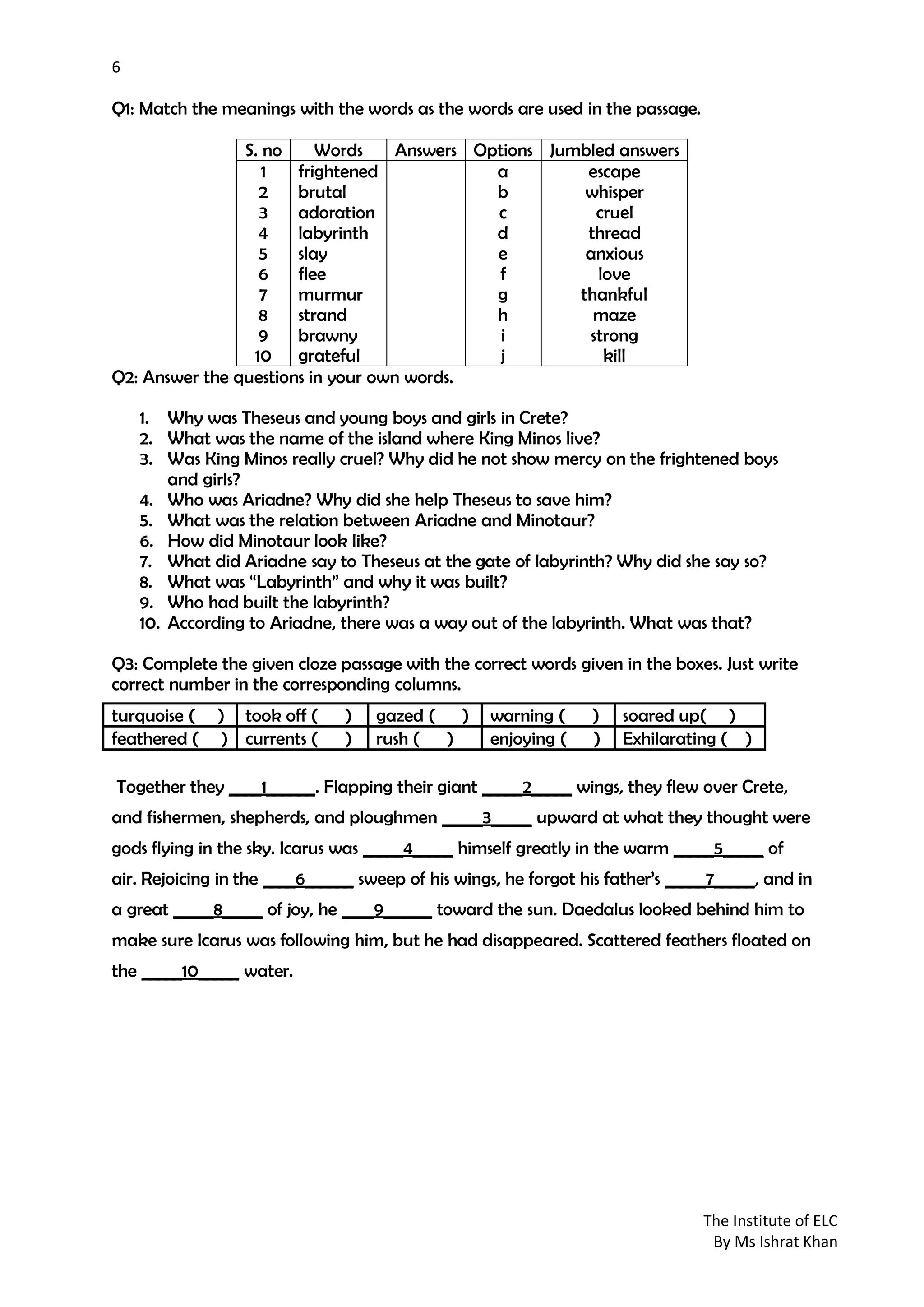 6
The Institute of ELC
By Ms Ishrat Khan
Q1: Match the meanings with the words as the words are used in the passage.
S. no Words Answers Options Jumbled answers
1
2
3
4
5
6
7
8
9
10
frightened
brutal
adoration
labyrinth
slay
flee
murmur
strand
brawny
grateful
a
b
c
d
e
f
g
h
i
j
escape
whisper
cruel
thread
anxious
love
thankful
maze
strong
kill
Q2: Answer the questions in your own words.
1. Why was Theseus and young boys and girls in Crete?
2. What was the name of the island where King Minos live?
3. Was King Minos really cruel? Why did he not show mercy on the frightened boys
and girls?
4. Who was Ariadne? Why did she help Theseus to save him?
5. What was the relation between Ariadne and Minotaur?
6. How did Minotaur look like?
7. What did Ariadne say to Theseus at the gate of labyrinth? Why did she say so?
8. What was “Labyrinth” and why it was built?
9. Who had built the labyrinth?
10. According to Ariadne, there was a way out of the labyrinth. What was that?
Q3: Complete the given cloze passage with the correct words given in the boxes. Just write
correct number in the corresponding columns.
Together they ____1______. Flapping their giant _____2_____ wings, they flew over Crete,
and fishermen, shepherds, and ploughmen _____3_____ upward at what they thought were
gods flying in the sky. Icarus was _____4_____ himself greatly in the warm _____5_____ of
air. Rejoicing in the ____6______ sweep of his wings, he forgot his father’s _____7_____, and in
a great _____8_____ of joy, he ____9______ toward the sun. Daedalus looked behind him to
make sure Icarus was following him, but he had disappeared. Scattered feathers floated on
the _____10_____ water.
turquoise ( ) took off ( ) gazed ( ) warning ( ) soared up( )
feathered ( ) currents ( ) rush ( ) enjoying ( ) Exhilarating ( )
 