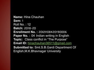 Name: Hina Chauhan
Sem: 1
Roll No. : 12
Batch: 2018-20
Enrollment No. : 2069108420190006
Paper No. : 04 Indian writing in English
Topic: Class conflict in “The Purpose”
Email ID: hinachauhan36511@gmail.com
Submitted to: Smt.S.B.Gardi Department Of
English,M.K.Bhavnagar University
 