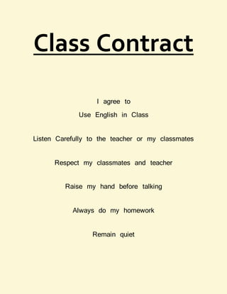 Class Contract
I agree to
Use English in Class
Listen Carefully to the teacher or my classmates
Respect my classmates and teacher
Raise my hand before talking
Always do my homework
Remain quiet
 
