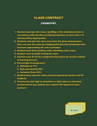 CLASS CONTRACT
_CHEMISTRY_
1. Student must join the class ( by filling in the attendance form in
accordance with the link provided by teacher) on time with a 15
minutes delay dispensation
2. Students who join the class more than the given dispensation
time, can join the class by bringing letter/proof pf permission that
has been approved by AC and or principal
3. Student must dress politely while attending online class
4. Student must be polite during the class
5. Student must do all the assignment that given by teacher related
to learning process
6. Percentage of assignment :
a. Attendance 10%
b. Duty and Activity 60%
c. Semester Exam 30%
7. Student must obey the class contract agreed by teacher and all
students
8. Teacher has full right to determine in full to give an educated
punishment to any student who violates the agreed of class
contract
Ms. Kadek
 