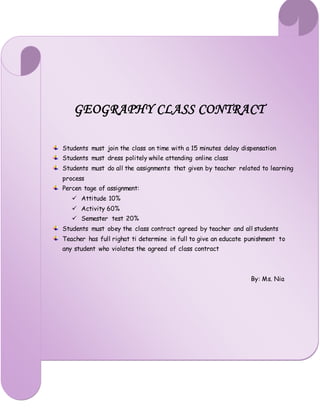 GEOGRAPHY CLASS CONTRACT
Students must join the class on time with a 15 minutes delay dispensation
Students must dress politely while attending online class
Students must do all the assignments that given by teacher related to learning
process
Percen tage of assignment:
 Attitude 10%
 Activity 60%
 Semester test 20%
Students must obey the class contract agreed by teacher and all students
Teacher has full righat ti determine in full to give an educate punishment to
any student who violates the agreed of class contract
By: Ms. Nia
 