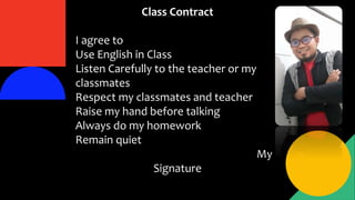 Class Contract
I agree to
Use English in Class
Listen Carefully to the teacher or my
classmates
Respect my classmates and teacher
Raise my hand before talking
Always do my homework
Remain quiet
My
Signature
 