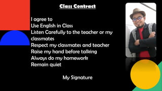 Class Contract
I agree to
Use English in Class
Listen Carefully to the teacher or my
classmates
Respect my classmates and teacher
Raise my hand before talking
Always do my homework
Remain quiet
My Signature
 