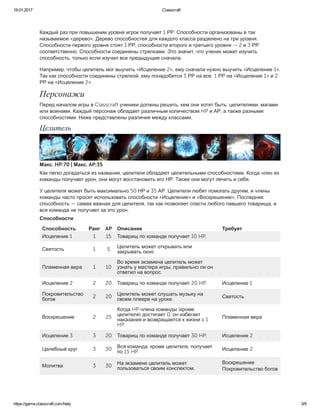 18.01.2017 Classcraft
https://game.classcraft.com/help 3/9
Каждый раз при повышении уровня игрок получает 1 РР. Способности организованы в так
называемое «дерево». Дерево способностей для каждого класса разделено на три уровня.
Способности первого уровня стоят 1 РР, способности второго и третьего уровня — 2 и 3 РР
соответственно. Способности соединены стрелками. Это значит, что ученик может изучить
способность, только если изучил все предыдущие сначала.
Например, чтобы целитель мог выучить «Исцеление 2», ему сначала нужно выучить «Исцеление 1».
Так как способности соединены стрелкой, ему понадобится 3 РР на все: 1 РР на «Исцеление 1» и 2
РР на «Исцеление 2».
Персонажи
Перед началом игры в Classcraft ученики должны решить, кем они хотят быть: целителями, магами
или воинами. Каждый персонаж обладает различным количеством HP и АР, а также разными
способностями. Ниже представлены различия между классами.
Целитель
Макс. HP:70 | Макс. AP:35
Как легко догадаться из названия, целители обладают целительными способностями. Когда член их
команды получает урон, они могут восстановить его НР. Также они могут лечить и себя.
У целителя может быть максимально 50 НР и 35 АР. Целители любят помогать другим, и члены
команды часто просят использовать способности «Исцеление» и «Воскрешение». Последняя
способность — самая важная для целителя, так как позволяет спасти любого павшего товарища, и
вся команда не получает за это урон.
Способности
Способность Ранг AP Описание Требует
Исцеление 1 1 15 Товарищ по команде получает 10 HP.
Святость 1 5 Целитель может открывать или
закрывать окно.
Пламенная вера 1 10
Во время экзамена целитель может
узнать у мастера игры, правильно ли он
ответил на вопрос.
Исцеление 2 2 20 Товарищ по команде получает 20 HP. Исцеление 1
Покровительство
богов
2 20
Целитель может слушать музыку на
своем плеере на уроке.
Святость
Воскрешение 2 25
Когда HP члена команды (кроме
целителя) достигает 0, он избегает
наказания и возвращается к жизни с 1
HP.
Пламенная вера
Исцеление 3 3 20 Товарищ по команде получает 30 HP. Исцеление 2
Целебный круг 3 30
Вся команда, кроме целителя, получает
по 15 HP.
Исцеление 2
Молитва 3 30
На экзамене целитель может
пользоваться своим конспектом.
Воскрешение
Покровительство богов
Маг
 