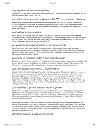 18.01.2017 Classcraft
https://game.classcraft.com/help 7/9
Проверяйте домашнюю работу
Убедитесь, что все игроки завершили домашнюю работу к установленному сроку. Накажите тех, кто
не выполнил задание, отняв у них НР.
Не забывайте вручную задавать ХР/НР и случайные события
Как мастеру, вам придется вручную вводить все изменения в НР или ХР, а также случайные
события. Помните, что игровой механизм позволяет упрощать этот процесс, начисляя очки не
только ученику, но и команде, всем персонажам определенного класса или даже всему классу — на
ваше усмотрение.
Последнее слово за вами
Вы — мастер. Все, что вы говорите, имеет силу, и когда разговор заходит о НР и ХР, за вами
последнее слово. Вам не обязательно прислушиваться к замечаниям учеников, что слишком много
НР было снято или слишком мало ХР начислено. В правилах игры даже указано, что все игроки,
часто спорящие с мастером, могут потерять 10 НР.
Изменяйте правила игры по мере надобности
Пакт Героя дает вам право изменять правила игры в любой момент. Некоторые игроки могут
пытаться «взломать» игру: например, специально приходить позже, чтобы целитель использовал
свою способность и получал ХР. Если такое происходит, вы можете изменить количество НР или
ХР, связанное с данной ситуацией.
Никогда не откладывайте ввод информации
Если игрок теряет НР или получает ХР, запишите это как можно скорее. Иначе вы можете забыть об
этом, и данные накопятся, добавив вам работы и прерывая игровой процесс. Важнейший плюс
Classcraft — мгновенная обратная связь для учеников; пользуйтесь этой возможностью.
Будьте последовательны и справедливы
Игра в Classcraft требует последовательности и справедливости. Это кажется простым, пока вы не
запустите событие, в котором все, включая вас, должны весь урок просидеть без электронного
устройства. Даже если такие события кажутся проклятьем, вы должны последовать правилам —
или Classcraft не будет работать. Одна из целей игры — совместное обучение с позитивным,
продуктивным поведением. Если мастер не будет соблюдать правила, ученики будут считать игру
несправедливой и потеряют интерес. Так что придется быть как все. К тому же подобные события
не так уж часто и случаются.
Настройте игру для разных групп игроков
Как учитель и мастер, вы можете играть в Classcraft с одной и той же группой учеников на разных
предметах. Если такое происходит, вы можете настроить правила Classcraft, чтобы он работал
эффективнее. Например, вы можете увеличить количество ХР для получения уровня с 1000 до
1750. Или же увеличить количество АР, восстанавливаемое за день, с 4 до 6, чтобы они чаще
использовали способности.
Некоторые группы могут быть в сложном положении, например, быть расположенными друг за
другом в расписании, отчего они не смогут восстанавливать АР между занятиями. К тому же, одна
группа игроков может попасть на несколько плохих случайных событий подряд, тогда как другой
группе не попадется ни одно. Если такое произойдет, вам следует подстроить систему очков, чтоб
выровнять положение групп.
Вводите оценки в Журнал по одной
 