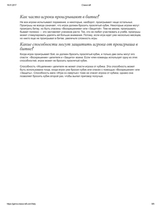 18.01.2017 Classcraft
https://game.classcraft.com/help 9/9
Как часто игроки проигрывают в битве?
Не все игроки испытывают поражения, а некоторые, наоборот, проигрывают чаще остальных.
Проигрыш не всегда означает, что игрок должен бросить проклятый кубик. Некоторые игроки могут
проиграть битву, но быть спасены «Воскрешением» или «Защитой». Тем не менее, проигрывать
бывает полезно — это заставляет учеников расти. Тех, кто не любит участвовать в учебе, проигрыш
может стимулировать уделять ей больше внимания. Потому, если игра идет уже несколько месяцев,
но никто еще не проигрывал в битве, увеличьте сложность игры.
Какие способности могут защитить игрока от проигрыша в
битве?
Когда игрок проигрывает бой, он должен бросить проклятый кубик, и только две силы могут его
спасти: «Воскрешение» целителя и «Защита» воина. Если член команды использует одну из этих
способностей, игрок может не бросать проклятый кубик.
Способность «Исцеление» целителя не может спасти игрока от кубика. Эта способность может
быть использована тогда, когда игрок уже бросил кубик или спасен с помощью «Воскрешения» или
«Защиты». Способность мага «Игра со смертью» тоже не спасет игрока от кубика; однако она
позволяет бросить кубик второй раз, чтобы выпал приговор получше.
 