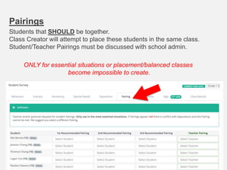 Pairings
Students that SHOULD be together.
Class Creator will attempt to place these students in the same class.
Student/Teacher Pairings must be discussed with school admin.
ONLY for essential situations or placement/balanced classes
become impossible to create.
 