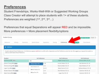 Preferences
Student Friendships, Works-Well-With or Suggested Working Groups
Class Creator will attempt to place students with 1+ of these students.
Preferences are weighted (1st, 2nd, 3rd…)
Preferences that equal Separations will appear RED and be impossible.
More preferences = More placement flexibilty/options
 