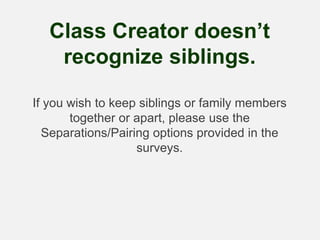 Class Creator doesn’t
recognize siblings.
If you wish to keep siblings or family members
together or apart, please use the
Separations/Pairing options provided in the
surveys.
 
