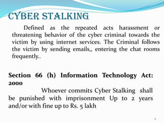 CYBER STALKING
Defined as the repeated acts harassment or
threatening behavior of the cyber criminal towards the
victim by using internet services. The Criminal follows
the victim by sending emails,, entering the chat rooms
frequently..
Section 66 (h) Information Technology Act:
2000
Whoever commits Cyber Stalking shall
be punished with imprisonment Up to 2 years
and/or with fine up to Rs. 5 lakh
9
 
