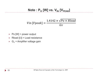 Note : PO [W] vs. VIN [VPEAK]


                                                        1.4142 × √ × 
                   [] =
                                                                 

    Po [W] = power output
    Rload [Ω] = Load resistance
    GV = Amplifier voltage gain




10                          All Rights Reserved Copyright (c) Bee Technologies Inc. 2009
 