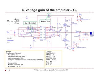 4. Voltage gain of the amplifier – GV

            
                                                                                                         R3                                                                                               +B




  =
                                                                                                                                                                               VS                         15V




            
                                                                                                         47k                                                                                 +B
                                          R8
                                                                                                                                                    2                                                     0
                                                                                                                                                                                                         C16




                                                                                                                                                                                                          +
                                          820
                                                                                                                                                                                                  C15    EKMG500ELL222MLP1S
                                                                                                                                                                     R17                          RPER11H104K2K1A01B

                                                                                    RFB =47kΩ
                                                                                                                                                            20nH     1
                                                                                                                                                            Ls1                                   0           0

                                      RIN =2.4 ,3kΩ                                                                                      R9
                                                                                                                                         4.7k
                                                                                                                                                    1
                                                                                                                                                                    C11
                                                                                                                                                                               C14
                                                                                                                                                                               MMH250K684

                                                                                                                                                                    RPER11H104K2K1A01B
                                                                                                                                                            FET1
                                               R4          75                      IC1                             D2                                       IRFIZ24N
                                               220         VR1               VAA                   CSH             MUR120RLG         MUR120RLG      2
                                                                                   VAA       CSH                                     D1
                                          C1                                                       VB             R12
                                          EKMG500ELL100ME11D             C4        GND        VB          R11     10k   C9                    R13
                                                  R2                                                                                                        20nH
              IN                 C2        +                             1nF IN-                   HO     10k           22u                   10                                         L1
                                 10u                               C5              IN-       HO                         IC = 12.85   R14                    Ls2                          7G14N-220-RB
 V1                                                   {RIN}
                    R1           IC = 7                            1nF     COMP                    VS                                4.7            2                                                             OUT           +
                    100k                         C6                                COMP       VS                        R16                         1
                           C3           AMZ0050J102                  CSD                           VCC                                                                                                             R18   R19
                                                   C7                              CSD       VCC                                         R15            20nH                                                       10    2.2k   -
                           RPER11H103K2K1A01B                                                                           10
                                                   10u               VSS                           LO                                0                  Ls3                                 C12                                     SPEAKER
                    0            C8                IC = 10                         VSS        LO           R20    C10 22u                                                           MMC250K474                                      F120A
                                                                   VREF                                                                  10
  VOFF = 0                       10u                                                                       3.3k   IC = 15                                                                                          C13
  VAMPL = 0.14142                IC = 7                                            VREF      COM                                                    1                                                              MMC400K104
  FREQ = {Freq}                                           R6 8.2k OCSET                            DT
                                                                                   OCSET      DT
  PARAMETERS:                                                    R7                                                                                         FET2                                          0       0         0
                                                                                   IRS2092
                                                                 1.2k                                     R21                                               IRFIZ24N
  Freq = 1k                                                                                               8.2k                                      2                           RPER11H104K2K1A01B
  RIN = 3k                                                                                                                                                                      C17

                                                                                                                                                        20nH




                                                                                                                                                                                             +
                                                                                                                                                        Ls4                              0            0
                                                     R5
                                                                                                                                                        2              1            -B           C18
                                                                                                                                                    1       Ls5                                  EKMG500ELL222MLP1S
                                                                                                                                                            20nH          -B
                                                     820                                                                                                           -15V

                                                                                                                                                                                    0
Analysis                                                                                           .Options
Time Domain (Transient)                                                                            RELTOL: 0.01
   Run to time: 1ms                                                                                VNTOL: 1.0u
   Start saving data after: 100n                                                                   ABSTOL: 1.0n
   Maximum step size: 100n                                                                         CHGTOL: 0.01p
    Skip the initial transient bias point calculation (SKIPBP)                                    GMIN: 1.0E-12
                                                                                                   ITL1: 500
      Sweep variable                                                                               ITL2: 200
       Global parameter: RIN                                                                      ITL4: 10
       Value list: 2.4k, 3k


      15                                                         All Rights Reserved Copyright (c) Bee Technologies Inc. 2009
 