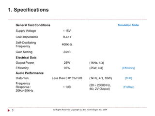 1. Specifications

     General Test Conditions                                                                  Simulation folder

     Supply Voltage                       +   15V

     Load Impedance                       8-4 Ω
     Self-Oscillating
                                        400kHz
     Frequency
     Gain Setting                         24dB
     Electrical Data
     Output Power                         25W                          (1kHz, 4Ω)
     Efficiency                            93%                         (25W, 4Ω)                 [Efficiency]

     Audio Performance
     Distortion                Less than 0.015%THD                     (1kHz, 4Ω, 10W)             [THD]

     Frequency
                                                                       (20 ~ 20000 Hz,
     Response :                           +   1dB                                                 [FrqRsp]
                                                                       4Ω, 2V Output)
     20Hz~20kHz




 3                             All Rights Reserved Copyright (c) Bee Technologies Inc. 2009
 
