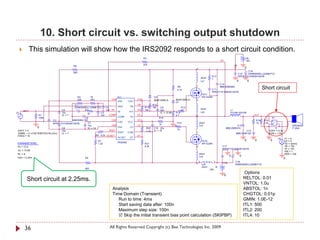 10. Short circuit vs. switching output shutdown
            This simulation will show how the IRS2092 responds to a short circuit condition.
                                                                                                     R3                                                                                                +B
                                                                                                                                                                           VS                          15V
                                                                                                     47k                                                                                 +B
                                          R8
                                                                                                                                                2                                                     0
                                                                                                                                                                                                     C16




                                                                                                                                                                                                       +
                                          820
                                                                                                                                                                                              C15    EKMG500ELL222MLP1S
                                                                                                                                                                 R17                          RPER11H104K2K1A01B
                                                                                                                                                        20nH     1
                                                                                                                                                        Ls1                                   0           0
                                                                                                                                                                           C14
                                                                                                                                                1
                                                                                                                                     R9
                                                                                                                                     4.7k                       C11
                                                                                                                                                                           MMH250K684
                                                                                                                                                                                                                     Short circuit
                                                                                                                                                                RPER11H104K2K1A01B
                                                                                                                                                        FET1
                                               R4          75                  IC1                             D2                                       IRFIZ24N
                                               220         VR1           VAA                   CSH             MUR120RLG         MUR120RLG      2
                                                                               VAA       CSH                                     D1
                                            C1                                                 VB             R12
                                            EKMG500ELL100ME11D      C4         GND        VB          R11     10k   C9                    R13
                                   C2        +     R2               1nF IN-                    HO     10k           22u                   10            20nH                         L1
    IN                                                                         IN-       HO                                                             Ls2
V1                                 10u               3k        C5                                                   IC = 12.85   R14                                                 7G14N-220-RB
                  R1               IC = 7                      1nF     COMP                    VS                                4.7            2                                                             OUT                                  +
                  100k                             C6                          COMP       VS                        R16                         1                                                                             S1
                             C3           AMZ0050J102                   CSD                    VCC                                                                                                             R18   R19         +   +
                                                     C7                        CSD       VCC                                         R15            20nH                                                       10    2.2k                          -
                             RPER11H103K2K1A01B                                                                     10                                                                                                        -      -
                                                     10u                VSS                    LO                                0                  Ls3                                 C12                                                            SPEAKER
                 0                 C8                IC = 14                   VSS        LO           R20    C10 22u                                                           MMC250K474                                      S                      F120A
                                                                      VREF                                                           10
 VOFF = 0                          10u                                                                 3.3k   IC = 15                                                                               C13                     VOFF = 0.0V
 VAMPL = {1.4142*SQRT(Po*RL)/Gv }  IC = 7                                      VREF      COM                                                    1                                            MMC400K104                     VON = 1.0V
 FREQ = 1k                                                  R6 8.2k OCSET                      DT
                                                                               OCSET      DT                                                                                                                                                  V1 = 0
                                                                                                                                                                                                                                         V2
                                                                 R7                                                                                     FET2                                          0       0              0                V2 = 5
 PARAMETERS:                                                                   IRS2092
                                                                 1.2k                                 R21                                               IRFIZ24N                                                                              TD = {tshrt}
 Po = 12.5                                                                                            8.2k                                      2                           C17                                                               TR = 10n
                                                                                                                                                                            RPER11H104K2K1A01B                                                TF = 10n
 Gv = 15.85                                                                                                                                                                                                                                   PW = 1
 RL = 8                                                                                                                                             20nH                                                                                      PER = 100




                                                                                                                                                                                         +
                                                                                                                                                    Ls4                              0            0
 tshrt = 2.25m                                       R5                                                                                                                                                                                       0
                                                                                                                                                    2                 1         -B           C18
                                                                                                                                                1       Ls5                                  EKMG500ELL222MLP1S
                                                                                                                                                        20nH          -B
                                                     820                                                                                                       -15V

                                                                                                                                                                                0
                                                                                                                                                                                                      .Options
          Short circuit at 2.25ms.                                                                                                                                                                    RELTOL: 0.01
                                                                                                                                                                                                      VNTOL: 1.0u
                                                                         Analysis                                                                                                                     ABSTOL: 1n
                                                                         Time Domain (Transient)                                                                                                      CHGTOL: 0.01p
                                                                            Run to time: 4ms                                                                                                          GMIN: 1.0E-12
                                                                            Start saving data after: 100n                                                                                             ITL1: 500
                                                                            Maximum step size: 100n                                                                                                   ITL2: 200
                                                                             Skip the initial transient bias point calculation (SKIPBP)                                                              ITL4: 10


       36                                                               All Rights Reserved Copyright (c) Bee Technologies Inc. 2009
 