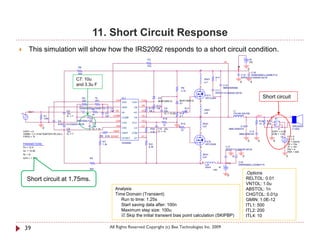 11. Short Circuit Response
        This simulation will show how the IRS2092 responds to a short circuit condition.
                                                                                                             R3                                                                                                +B
                                                                                                                                                                                   VS                          15V
                                                                                                             47k                                                                                 +B
                                             R8
                                                                                                                                                        2                                                     0
                                                                                                                                                                                                             C16




                                                                                                                                                                                                               +
                                             820
                                                                                                                                                                                                      C15    EKMG500ELL222MLP1S
                                                                                                                                                                         R17                          RPER11H104K2K1A01B
                                             C7: 10u                                                                                                            20nH     1
                                                                                                                                                                Ls1                                   0           0
                                             and 3.3u F                                                                                                 1
                                                                                                                                                                                   C14
                                                                                                                                             R9                                    MMH250K684
                                                                                                                                             4.7k                       C11
                                                                                                                                                                        RPER11H104K2K1A01B

                                                   R4          75                      IC1                             D2
                                                                                                                                                                FET1
                                                                                                                                                                IRFIZ24N                                                    Short circuit
                                                   220         VR1               VAA                   CSH             MUR120RLG         MUR120RLG      2
                                                                                       VAA       CSH                                     D1
                                              C1                                                       VB             R12
                                              EKMG500ELL100ME11D             C4        GND        VB          R11     10k   C9                    R13
                                                      R2                                                                                                        20nH
        IN                          C2         +                             1nF IN-                   HO     10k           22u                   10                                         L1
                                    10u                                C5              IN-       HO                         IC = 12.85   R14                    Ls2                          7G14N-220-RB
V1                                                        3k
                    R1              IC = 7                             1nF     COMP                    VS                                4.7            2                                                             OUT                          +
                    100k                              C6                               COMP       VS                        R16                         1                                                                             S1
                                C3           AMZ0050J102                  CSD                          VCC                                                                                                             R18   R19      +    +
                                                        C7                             CSD       VCC                                         R15            20nH                                                       10    2.2k                  -
                                RPER11H103K2K1A01B                                                                          10                                                                                                        -    -
                                                        10u               VSS                          LO                                0                  Ls3                                 C12                                                 SPEAKER
                    0                 C8                IC = 14                        VSS        LO           R20    C10 22u                                                           MMC250K474                                      S           F120A
                                                                        VREF                                                                 10
    VOFF = 0                          10u                                                                      3.3k   IC = 15                                                                               C13                     VOFF = 0.0V
    VAMPL = {1.4142*SQRT(Po*RL)/Gv }  IC = 7                                           VREF      COM                                                    1                                            MMC400K104                     VON = 1.0V
    FREQ = 1k                                                  R6 8.2k OCSET                           DT                                                                                                                                  V2   V1 = 0
                                                                                       OCSET      DT                                                                                                                                            V2 = 5
                                                                     R7                                                                                         FET2                                          0       0              0          TD = {tshrt}
    PARAMETERS:                                                                        IRS2092
                                                                     1.2k                                     R21                                               IRFIZ24N                                                                        TR = 10n
    Po = 12.5                                                                                                 8.2k                                      2                           C17                                                         TF = 10n
                                                                                                                                                                                    RPER11H104K2K1A01B                                          PW = 4
    Gv = 15.85                                                                                                                                                                                                                                  PER = 400
    RL = 8                                                                                                                                                  20nH




                                                                                                                                                                                                 +
                                                                                                                                                            Ls4                              0            0                                    0
    tshrt = 1.75m                                        R5
                                                                                                                                                            2              1            -B           C18
                                                                                                                                                        1       Ls5                                  EKMG500ELL222MLP1S
                                                                                                                                                                20nH          -B
                                                         820                                                                                                           -15V

                                                                                                                                                                                        0
                                                                                                                                                                                                              .Options
       Short circuit at 1.75ms.                                                                                                                                                                               RELTOL: 0.01
                                                                                                                                                                                                              VNTOL: 1.0u
                                                                                Analysis                                                                                                                      ABSTOL: 1n
                                                                                Time Domain (Transient)                                                                                                       CHGTOL: 0.01p
                                                                                   Run to time: 1.25s                                                                                                         GMIN: 1.0E-12
                                                                                   Start saving data after: 100n                                                                                              ITL1: 500
                                                                                   Maximum step size: 100u                                                                                                    ITL2: 200
                                                                                    Skip the initial transient bias point calculation (SKIPBP)                                                               ITL4: 10

     39                                                                      All Rights Reserved Copyright (c) Bee Technologies Inc. 2009
 