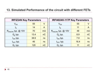 13. Simulated Performance of the circuit with different FETs


     IRFIZ24N Key Parameters        IRFI4024H-117P Key Parameters
       VDS           55        V           VDS           55     V
        ID           14        A            ID           11     A
RDS(ON) typ. @ 10V   70        mΩ   RDS(ON) typ. @ 10V   48     mΩ
     Qg typ.         13.4      nC        Qg typ.         8.9    nC
     tON typ.        38.9      ns        tON typ.        7.9    ns
     tOFF typ.       46        ns        tOFF typ.       16.4   ns
     Qrr typ.        120       nC        Qrr typ.        11     nC




45
 