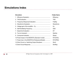 Simulations Index

        Simulation                                                                               Folder Name
        1. Efficiency Evaluation............................................................      Efficiency
        2. THD Evaluation....................................................................     THD
        3. Frequency Response Evaluation..........................................                FrqRsp
        4. Waveforms Evaluation..........................................................         Waveforms
        5. Voltage gain of the amplifier – GV ........................................            Gv
        6. Self-Oscillating Frequency....................................................         OSC
        7. Dead-time Evaluation...........................................................        DT
        8. Turn-on transient..................................................................    StartUp
        9. Component stresses.............................................................        Stress
        10. Power losses in the MOSFETs (Standard model) ................                         FET(STD)
        11. Power loss in the MOSFETs (Professional Model) ..............                         FET(PRO)
        12. Short Circuit vs. Switching Output Shutdown.......................                    Short
        13. Short Circuit Response.........................................................       ShrtRsp




 48                               All Rights Reserved Copyright (c) Bee Technologies Inc. 2009
 