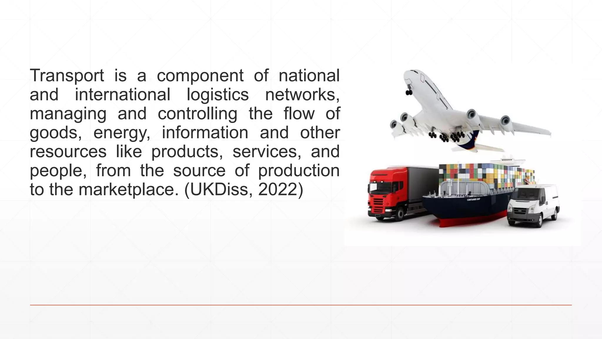 Transport is a component of national
and international logistics networks,
managing and controlling the flow of
goods, energy, information and other
resources like products, services, and
people, from the source of production
to the marketplace. (UKDiss, 2022)
 