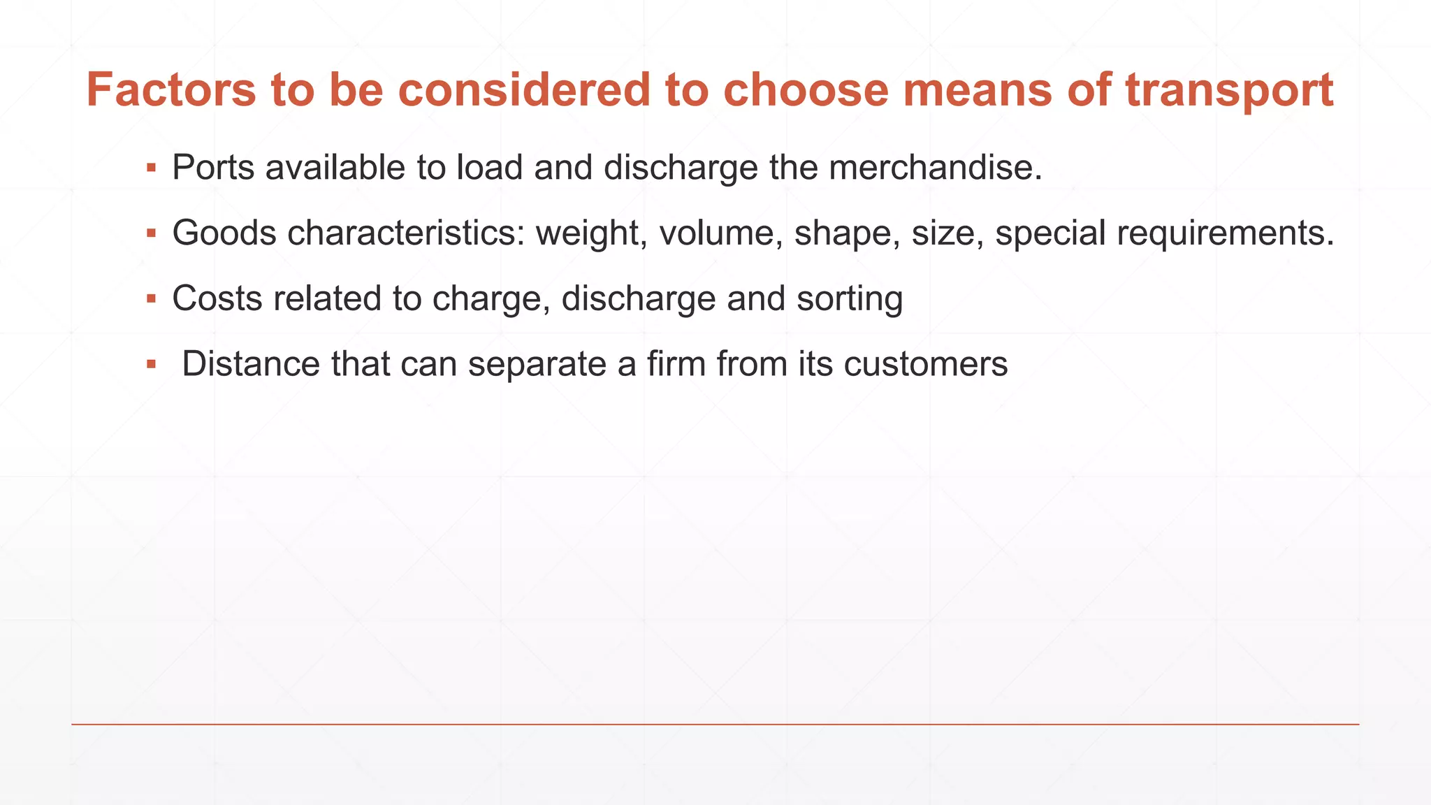 Factors to be considered to choose means of transport
▪ Ports available to load and discharge the merchandise.
▪ Goods characteristics: weight, volume, shape, size, special requirements.
▪ Costs related to charge, discharge and sorting
▪ Distance that can separate a firm from its customers
 