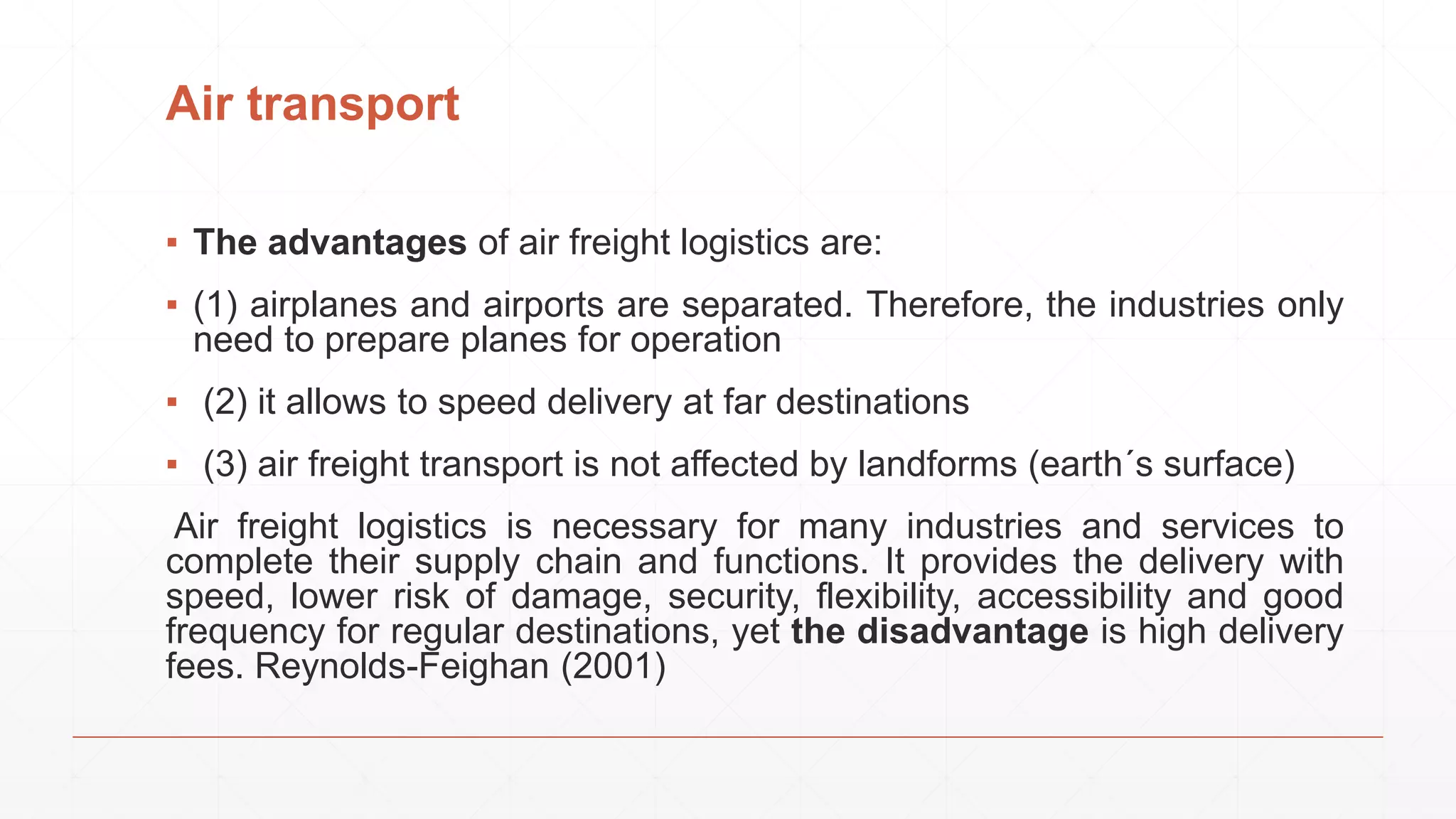 Air transport
▪ The advantages of air freight logistics are:
▪ (1) airplanes and airports are separated. Therefore, the industries only
need to prepare planes for operation
▪ (2) it allows to speed delivery at far destinations
▪ (3) air freight transport is not affected by landforms (earth´s surface)
Air freight logistics is necessary for many industries and services to
complete their supply chain and functions. It provides the delivery with
speed, lower risk of damage, security, flexibility, accessibility and good
frequency for regular destinations, yet the disadvantage is high delivery
fees. Reynolds-Feighan (2001)
 