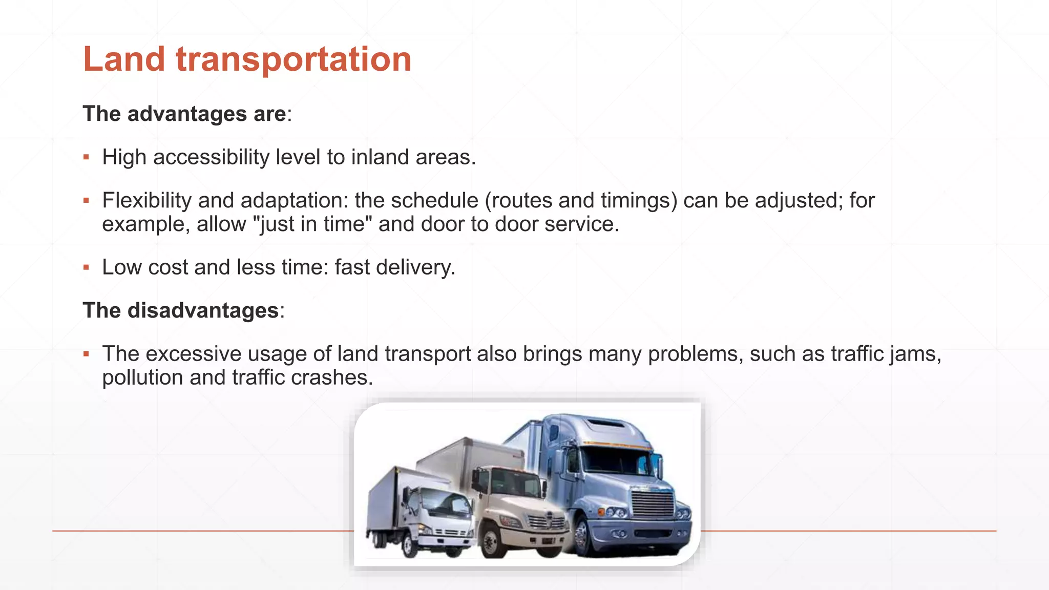 Land transportation
The advantages are:
▪ High accessibility level to inland areas.
▪ Flexibility and adaptation: the schedule (routes and timings) can be adjusted; for
example, allow "just in time" and door to door service.
▪ Low cost and less time: fast delivery.
The disadvantages:
▪ The excessive usage of land transport also brings many problems, such as traffic jams,
pollution and traffic crashes.
 