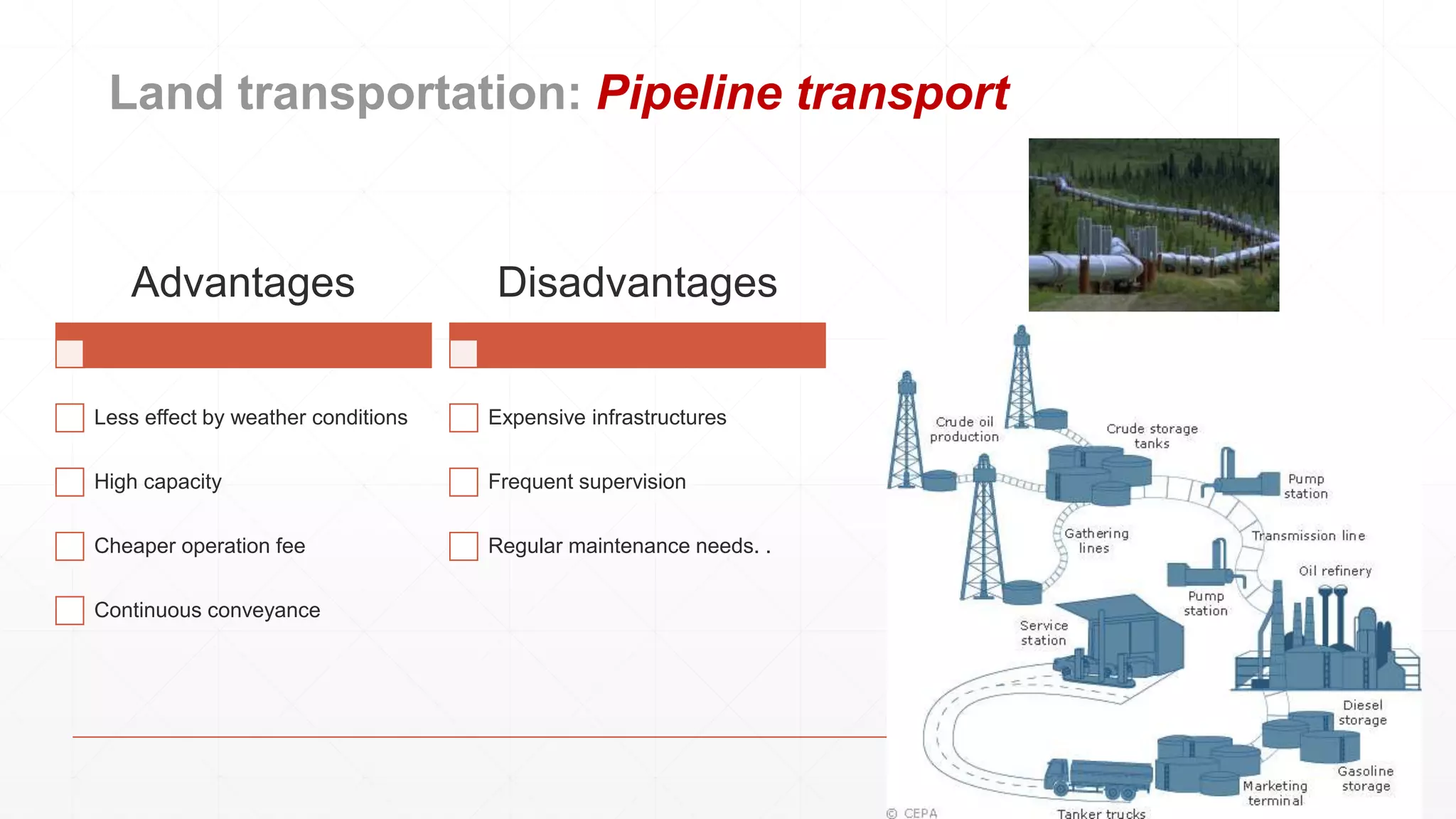 Land transportation: Pipeline transport
Advantages
Less effect by weather conditions
High capacity
Cheaper operation fee
Continuous conveyance
Disadvantages
Expensive infrastructures
Frequent supervision
Regular maintenance needs. .
 