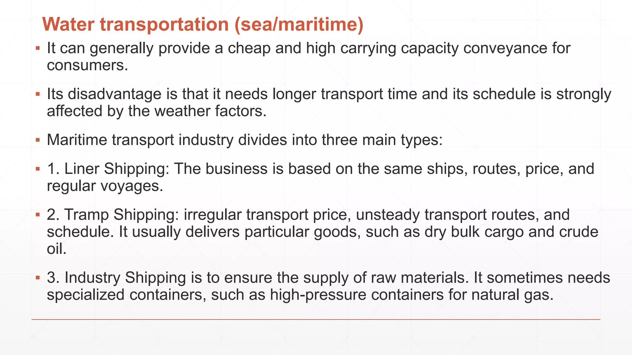 Water transportation (sea/maritime)
▪ It can generally provide a cheap and high carrying capacity conveyance for
consumers.
▪ Its disadvantage is that it needs longer transport time and its schedule is strongly
affected by the weather factors.
▪ Maritime transport industry divides into three main types:
▪ 1. Liner Shipping: The business is based on the same ships, routes, price, and
regular voyages.
▪ 2. Tramp Shipping: irregular transport price, unsteady transport routes, and
schedule. It usually delivers particular goods, such as dry bulk cargo and crude
oil.
▪ 3. Industry Shipping is to ensure the supply of raw materials. It sometimes needs
specialized containers, such as high-pressure containers for natural gas.
 