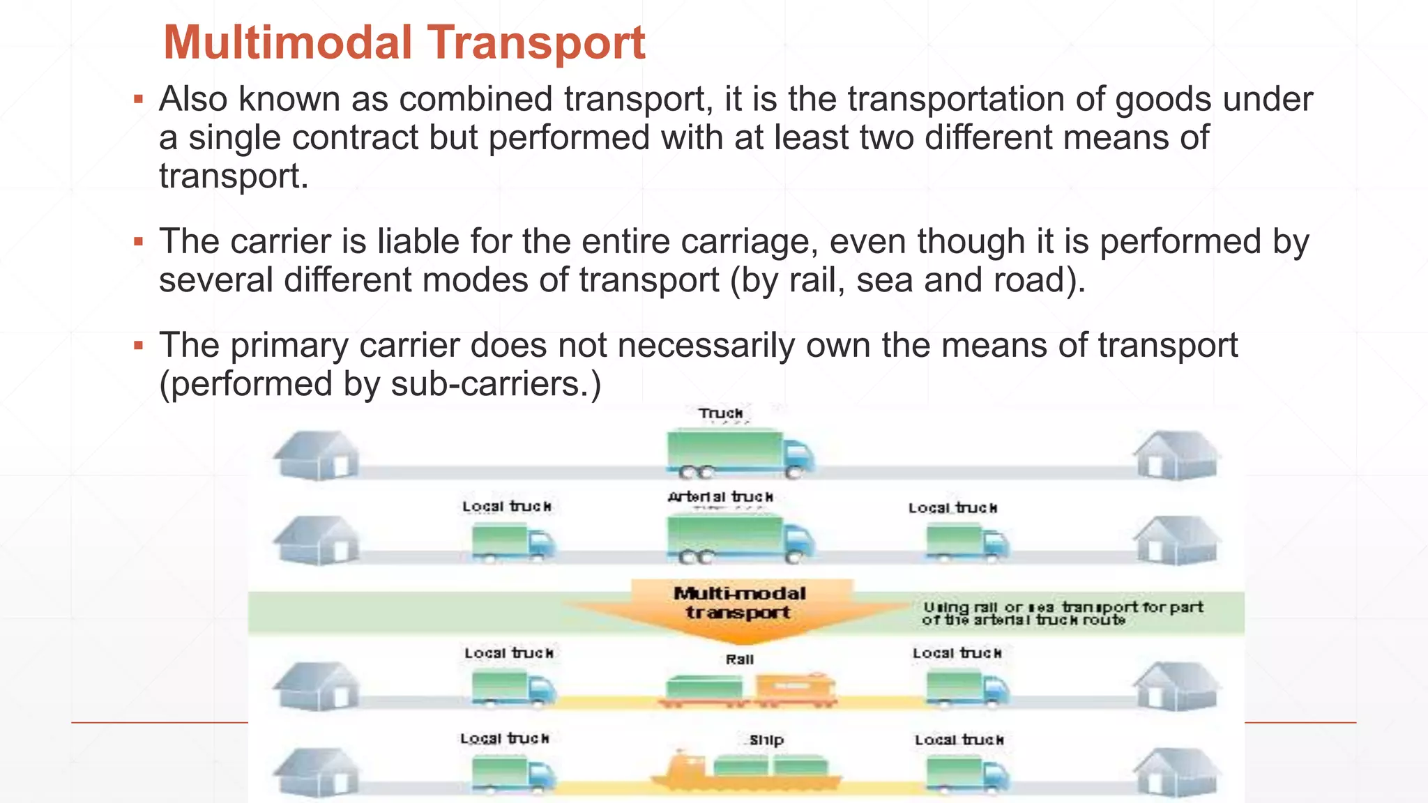 Multimodal Transport
▪ Also known as combined transport, it is the transportation of goods under
a single contract but performed with at least two different means of
transport.
▪ The carrier is liable for the entire carriage, even though it is performed by
several different modes of transport (by rail, sea and road).
▪ The primary carrier does not necessarily own the means of transport
(performed by sub-carriers.)
 