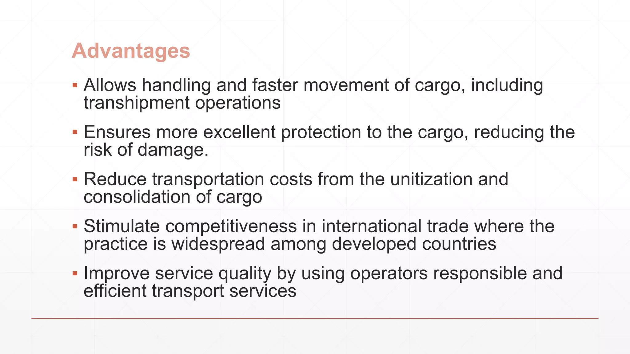 Advantages
▪ Allows handling and faster movement of cargo, including
transhipment operations
▪ Ensures more excellent protection to the cargo, reducing the
risk of damage.
▪ Reduce transportation costs from the unitization and
consolidation of cargo
▪ Stimulate competitiveness in international trade where the
practice is widespread among developed countries
▪ Improve service quality by using operators responsible and
efficient transport services
 