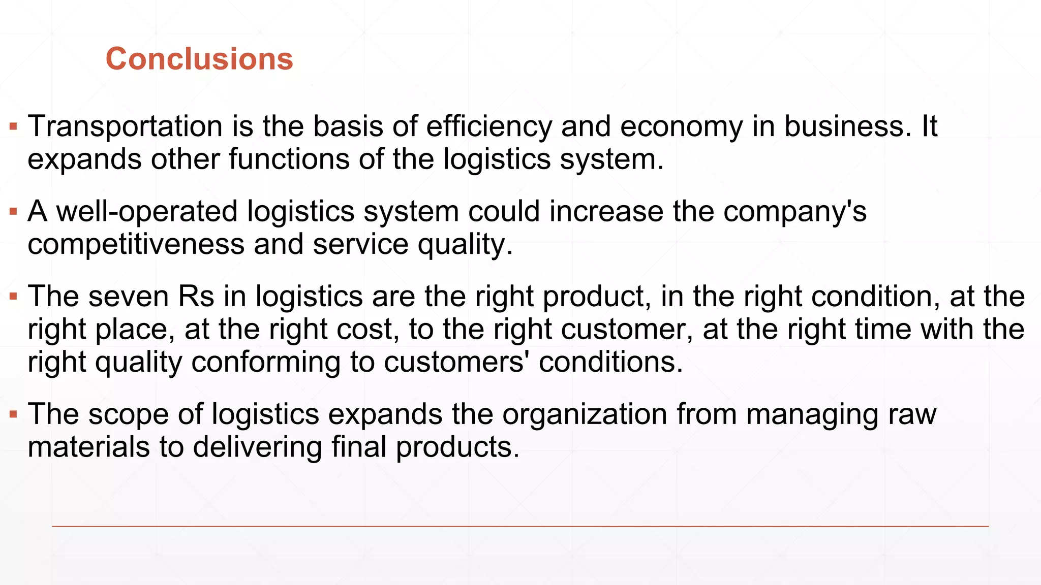 Conclusions
▪ Transportation is the basis of efficiency and economy in business. It
expands other functions of the logistics system.
▪ A well-operated logistics system could increase the company's
competitiveness and service quality.
▪ The seven Rs in logistics are the right product, in the right condition, at the
right place, at the right cost, to the right customer, at the right time with the
right quality conforming to customers' conditions.
▪ The scope of logistics expands the organization from managing raw
materials to delivering final products.
 