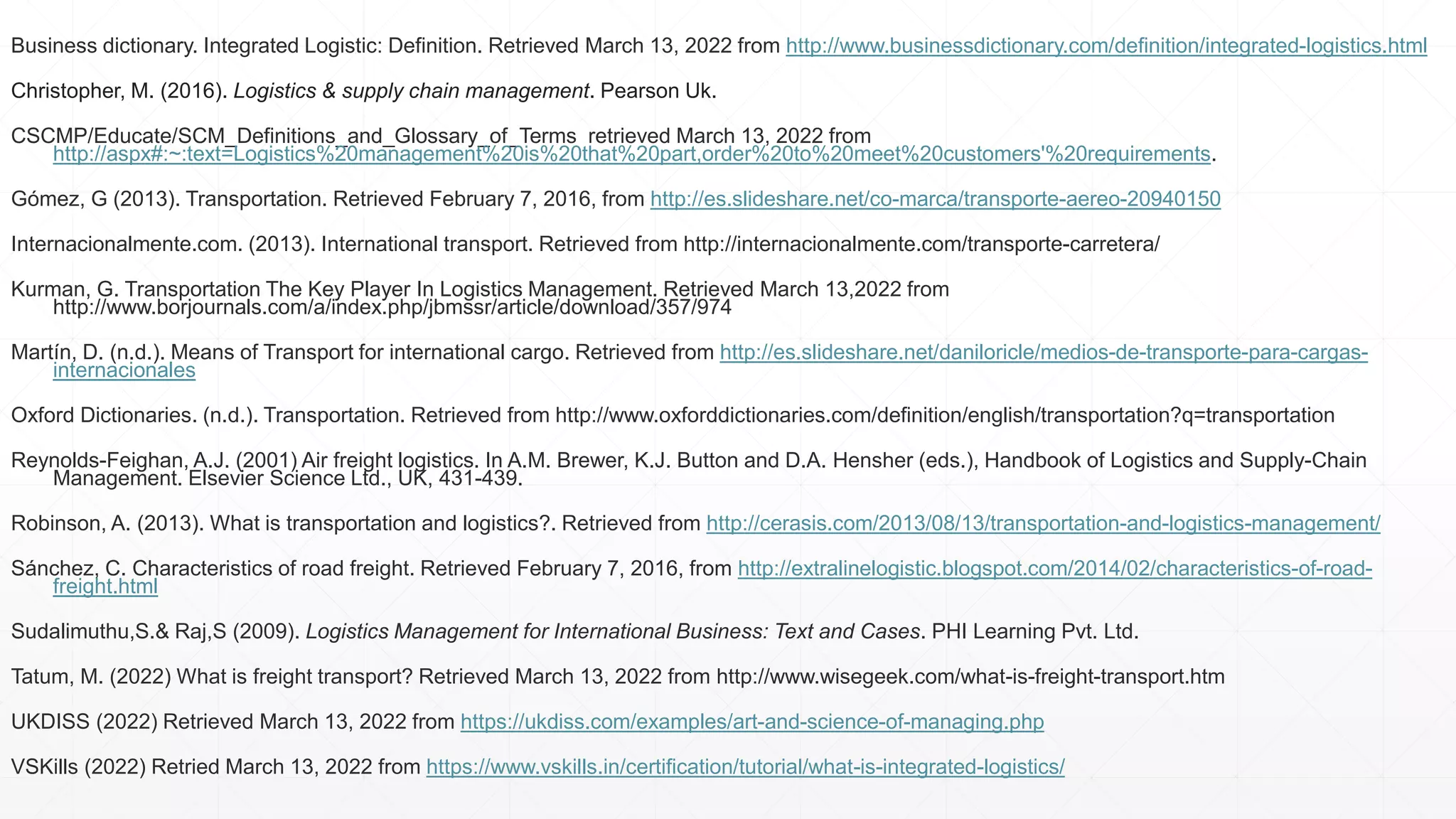 Business dictionary. Integrated Logistic: Definition. Retrieved March 13, 2022 from http://www.businessdictionary.com/definition/integrated-logistics.html
Christopher, M. (2016). Logistics & supply chain management. Pearson Uk.
CSCMP/Educate/SCM_Definitions_and_Glossary_of_Terms retrieved March 13, 2022 from
http://aspx#:~:text=Logistics%20management%20is%20that%20part,order%20to%20meet%20customers'%20requirements.
Gómez, G (2013). Transportation. Retrieved February 7, 2016, from http://es.slideshare.net/co-marca/transporte-aereo-20940150
Internacionalmente.com. (2013). International transport. Retrieved from http://internacionalmente.com/transporte-carretera/
Kurman, G. Transportation The Key Player In Logistics Management. Retrieved March 13,2022 from
http://www.borjournals.com/a/index.php/jbmssr/article/download/357/974
Martín, D. (n.d.). Means of Transport for international cargo. Retrieved from http://es.slideshare.net/daniloricle/medios-de-transporte-para-cargas-
internacionales
Oxford Dictionaries. (n.d.). Transportation. Retrieved from http://www.oxforddictionaries.com/definition/english/transportation?q=transportation
Reynolds-Feighan, A.J. (2001) Air freight logistics. In A.M. Brewer, K.J. Button and D.A. Hensher (eds.), Handbook of Logistics and Supply-Chain
Management. Elsevier Science Ltd., UK, 431-439.
Robinson, A. (2013). What is transportation and logistics?. Retrieved from http://cerasis.com/2013/08/13/transportation-and-logistics-management/
Sánchez, C. Characteristics of road freight. Retrieved February 7, 2016, from http://extralinelogistic.blogspot.com/2014/02/characteristics-of-road-
freight.html
Sudalimuthu,S.& Raj,S (2009). Logistics Management for International Business: Text and Cases. PHI Learning Pvt. Ltd.
Tatum, M. (2022) What is freight transport? Retrieved March 13, 2022 from http://www.wisegeek.com/what-is-freight-transport.htm
UKDISS (2022) Retrieved March 13, 2022 from https://ukdiss.com/examples/art-and-science-of-managing.php
VSKills (2022) Retried March 13, 2022 from https://www.vskills.in/certification/tutorial/what-is-integrated-logistics/
 