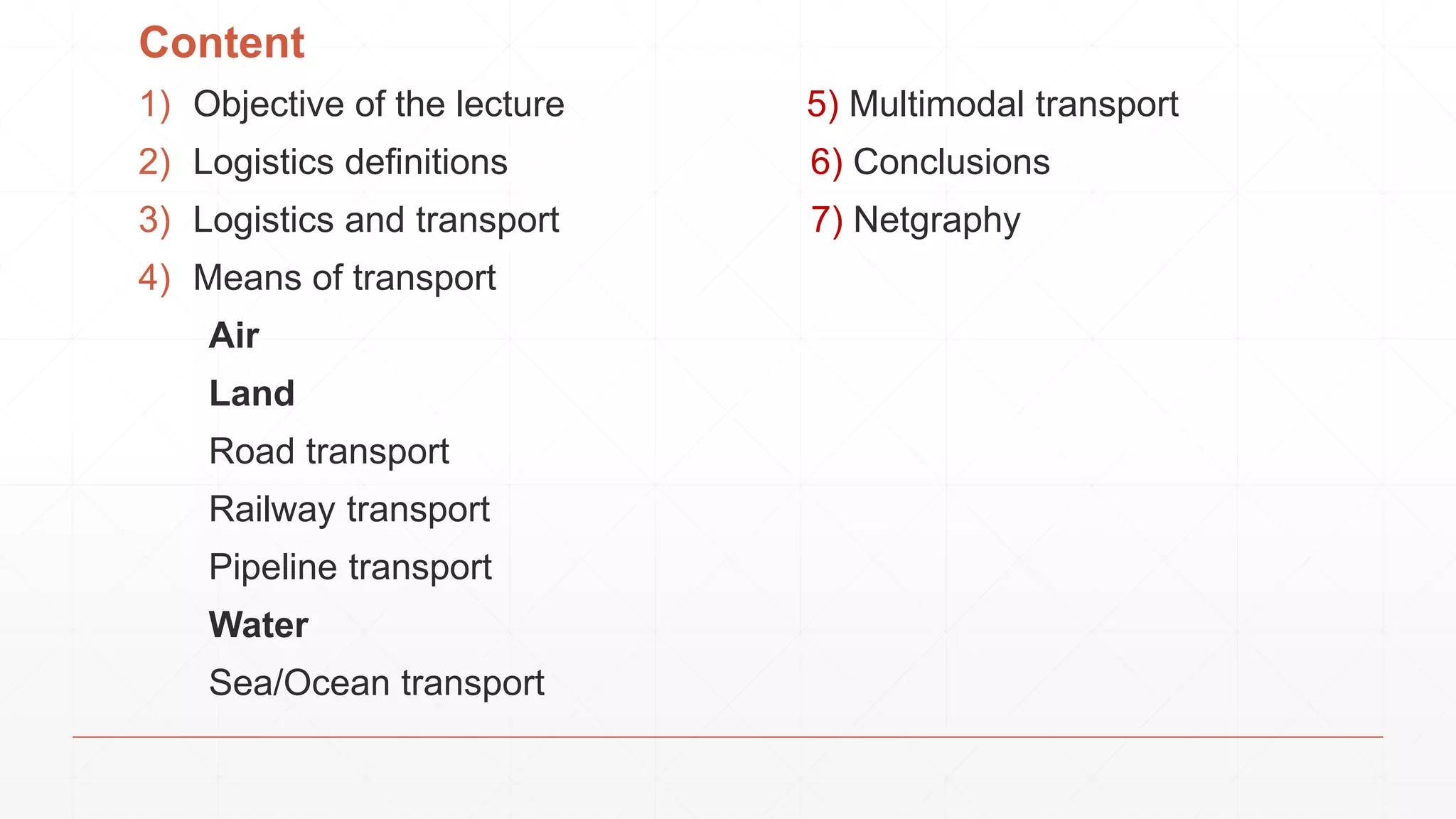 Content
1) Objective of the lecture 5) Multimodal transport
2) Logistics definitions 6) Conclusions
3) Logistics and transport 7) Netgraphy
4) Means of transport
Air
Land
Road transport
Railway transport
Pipeline transport
Water
Sea/Ocean transport
 