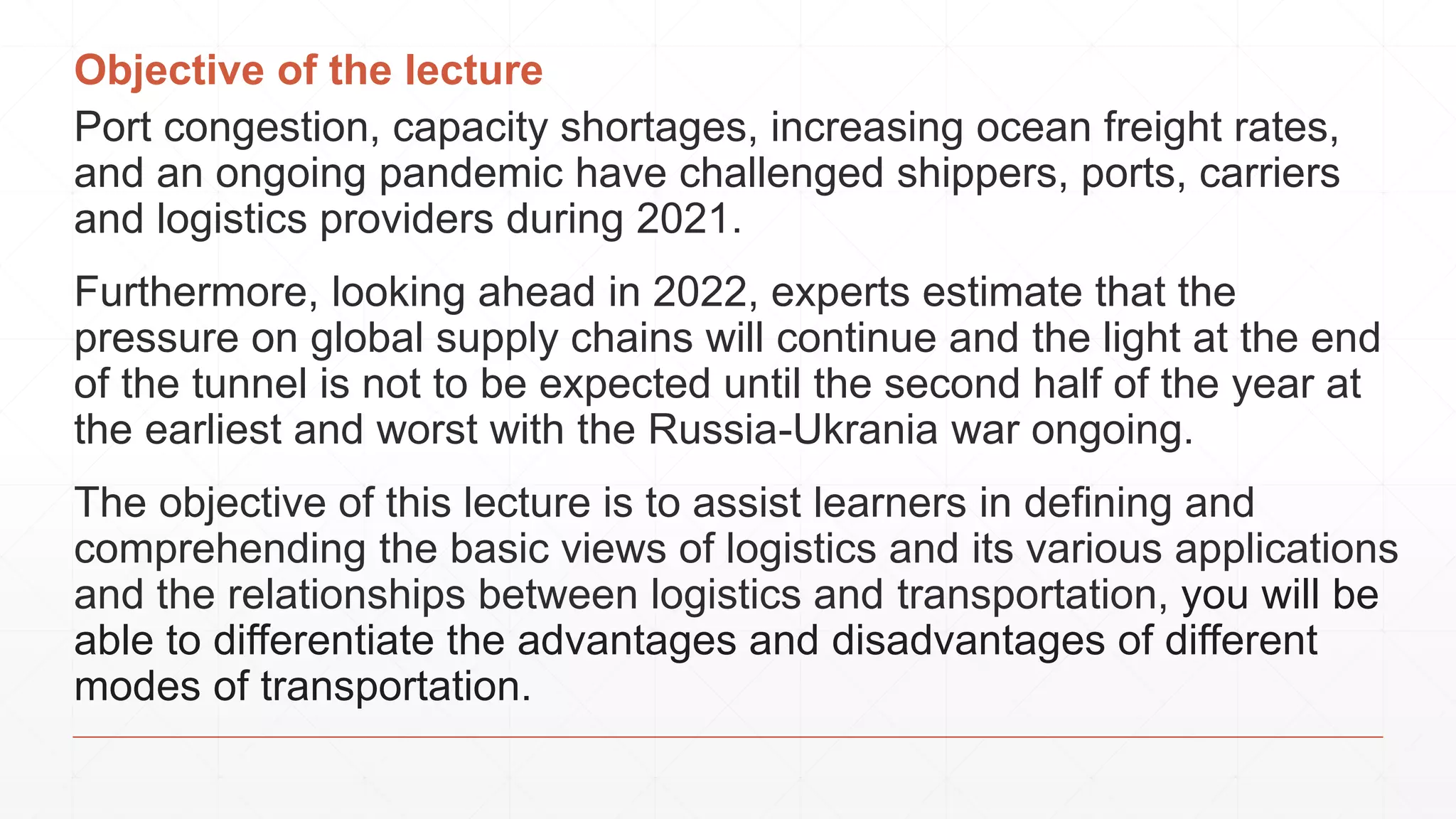 Objective of the lecture
Port congestion, capacity shortages, increasing ocean freight rates,
and an ongoing pandemic have challenged shippers, ports, carriers
and logistics providers during 2021.
Furthermore, looking ahead in 2022, experts estimate that the
pressure on global supply chains will continue and the light at the end
of the tunnel is not to be expected until the second half of the year at
the earliest and worst with the Russia-Ukrania war ongoing.
The objective of this lecture is to assist learners in defining and
comprehending the basic views of logistics and its various applications
and the relationships between logistics and transportation, you will be
able to differentiate the advantages and disadvantages of different
modes of transportation.
 