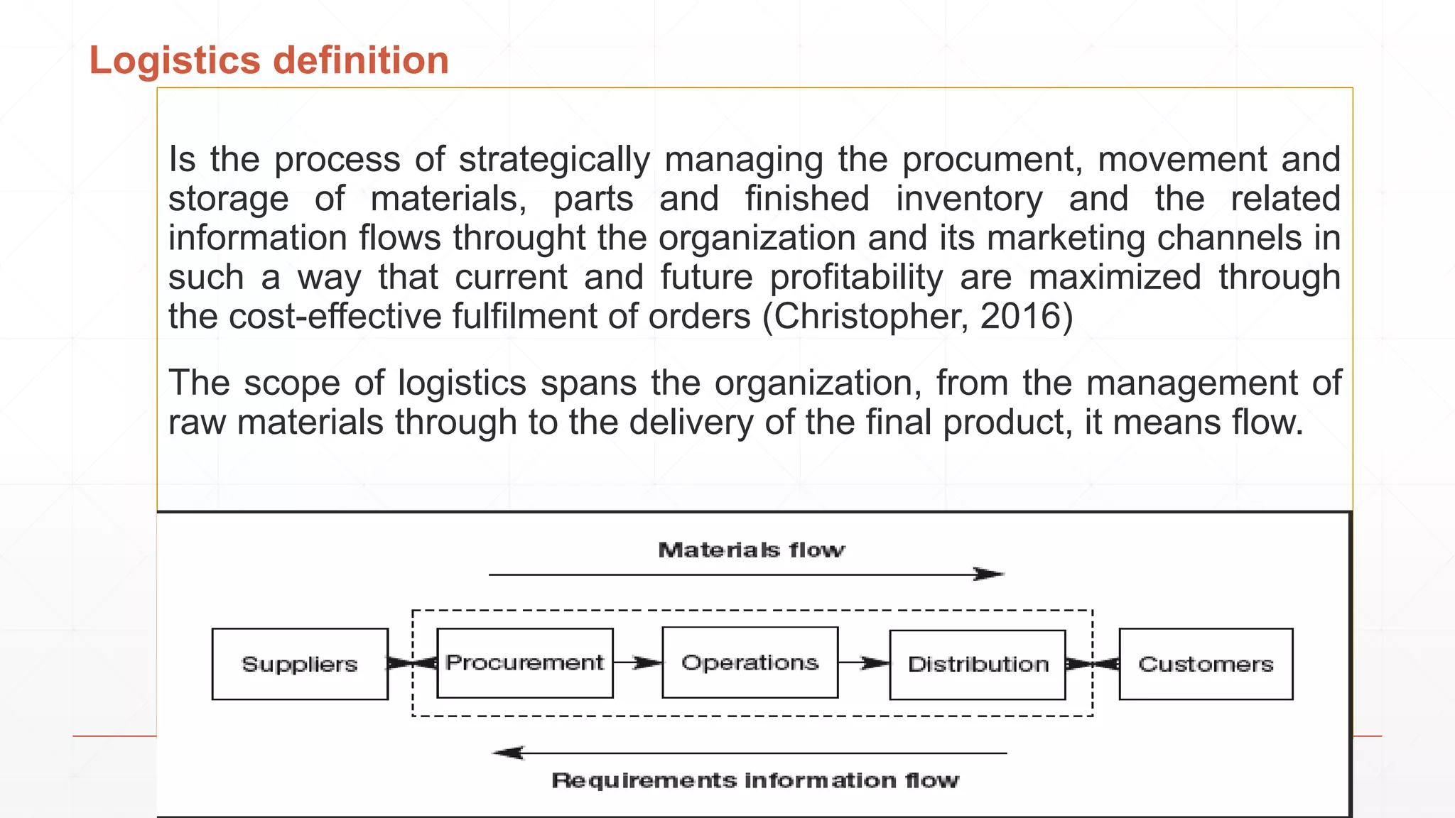 Logistics definition
Is the process of strategically managing the procument, movement and
storage of materials, parts and finished inventory and the related
information flows throught the organization and its marketing channels in
such a way that current and future profitability are maximized through
the cost-effective fulfilment of orders (Christopher, 2016)
The scope of logistics spans the organization, from the management of
raw materials through to the delivery of the final product, it means flow.
 