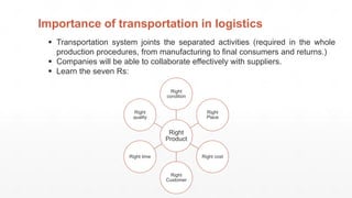  Transportation system joints the separated activities (required in the whole
production procedures, from manufacturing to final consumers and returns.)
 Companies will be able to collaborate effectively with suppliers.
 Learn the seven Rs:
Importance of transportation in logistics
Right
Product
Right
condition
Right
Place
Right cost
Right
Customer
Right time
Right
quality
 